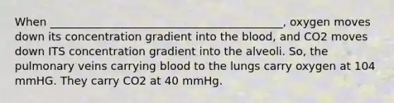 When __________________________________________, oxygen moves down its concentration gradient into the blood, and CO2 moves down ITS concentration gradient into the alveoli. So, the pulmonary veins carrying blood to the lungs carry oxygen at 104 mmHG. They carry CO2 at 40 mmHg.