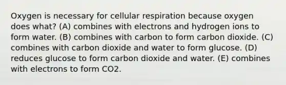 Oxygen is necessary for cellular respiration because oxygen does what? (A) combines with electrons and hydrogen ions to form water. (B) combines with carbon to form carbon dioxide. (C) combines with carbon dioxide and water to form glucose. (D) reduces glucose to form carbon dioxide and water. (E) combines with electrons to form CO2.