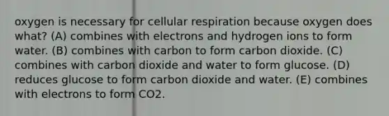 oxygen is necessary for cellular respiration because oxygen does what? (A) combines with electrons and hydrogen ions to form water. (B) combines with carbon to form carbon dioxide. (C) combines with carbon dioxide and water to form glucose. (D) reduces glucose to form carbon dioxide and water. (E) combines with electrons to form CO2.