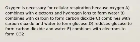 Oxygen is necessary for cellular respiration because oxygen A) combines with electrons and hydrogen ions to form water B) combines with carbon to form carbon dioxide C) combines with carbon dioxide and water to form glucose D) reduces glucose to form carbon dioxide and water E) combines with electrons to form CO2