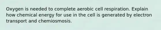 Oxygen is needed to complete aerobic cell respiration. Explain how chemical energy for use in the cell is generated by electron transport and chemiosmosis.