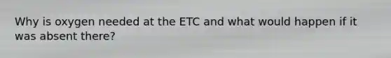 Why is oxygen needed at the ETC and what would happen if it was absent there?