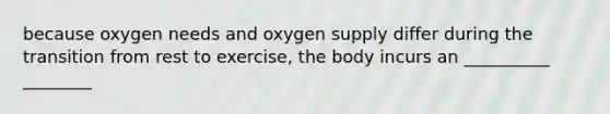 because oxygen needs and oxygen supply differ during the transition from rest to exercise, the body incurs an __________ ________