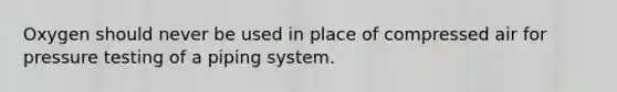 Oxygen should never be used in place of compressed air for pressure testing of a piping system.