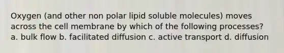 Oxygen (and other non polar lipid soluble molecules) moves across the cell membrane by which of the following processes? a. bulk flow b. facilitated diffusion c. active transport d. diffusion