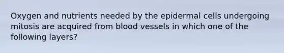 Oxygen and nutrients needed by the epidermal cells undergoing mitosis are acquired from blood vessels in which one of the following layers?