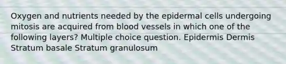 Oxygen and nutrients needed by the epidermal cells undergoing mitosis are acquired from blood vessels in which one of the following layers? Multiple choice question. Epidermis Dermis Stratum basale Stratum granulosum