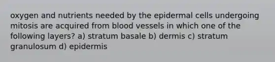 oxygen and nutrients needed by the epidermal cells undergoing mitosis are acquired from <a href='https://www.questionai.com/knowledge/kZJ3mNKN7P-blood-vessels' class='anchor-knowledge'>blood vessels</a> in which one of the following layers? a) stratum basale b) dermis c) stratum granulosum d) epidermis