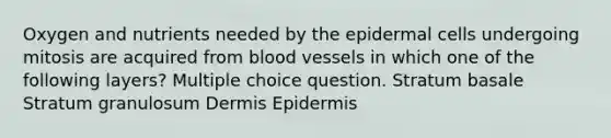 Oxygen and nutrients needed by the epidermal cells undergoing mitosis are acquired from <a href='https://www.questionai.com/knowledge/kZJ3mNKN7P-blood-vessels' class='anchor-knowledge'>blood vessels</a> in which one of the following layers? Multiple choice question. Stratum basale Stratum granulosum Dermis Epidermis