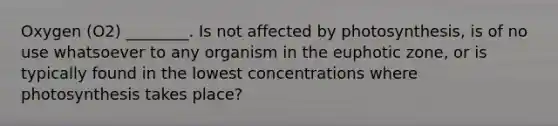 Oxygen (O2) ________. Is not affected by photosynthesis, is of no use whatsoever to any organism in the euphotic zone, or is typically found in the lowest concentrations where photosynthesis takes place?