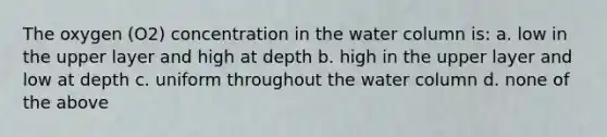 The oxygen (O2) concentration in the water column is: a. low in the upper layer and high at depth b. high in the upper layer and low at depth c. uniform throughout the water column d. none of the above