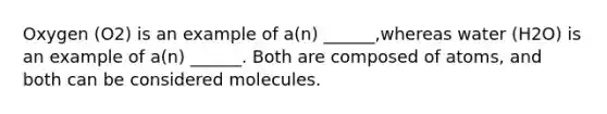 Oxygen (O2) is an example of a(n) ______,whereas water (H2O) is an example of a(n) ______. Both are composed of atoms, and both can be considered molecules.