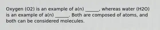 Oxygen (O2) is an example of a(n) ______, whereas water (H2O) is an example of a(n) ______. Both are composed of atoms, and both can be considered molecules.