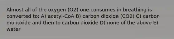 Almost all of the oxygen (O2) one consumes in breathing is converted to: A) acetyl-CoA B) carbon dioxide (CO2) C) carbon monoxide and then to carbon dioxide D) none of the above E) water