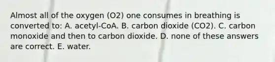 Almost all of the oxygen (O2) one consumes in breathing is converted to: A. acetyl-CoA. B. carbon dioxide (CO2). C. carbon monoxide and then to carbon dioxide. D. none of these answers are correct. E. water.