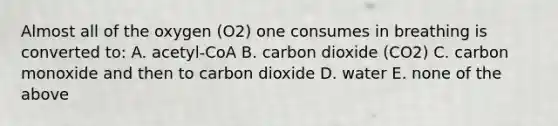 Almost all of the oxygen (O2) one consumes in breathing is converted to: A. acetyl-CoA B. carbon dioxide (CO2) C. carbon monoxide and then to carbon dioxide D. water E. none of the above