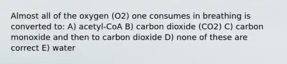 Almost all of the oxygen (O2) one consumes in breathing is converted to: A) acetyl-CoA B) carbon dioxide (CO2) C) carbon monoxide and then to carbon dioxide D) none of these are correct E) water