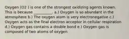 Oxygen (O2 ) is one of the strongest oxidizing agents known. This is because __________. a.) Oxygen is so abundant in the atmosphere b.) The oxygen atom is very electronegative c.) Oxygen acts as the final electron acceptor in cellular respiration d.) Oxygen gas contains a double bond e.) Oxygen gas is composed of two atoms of oxygen