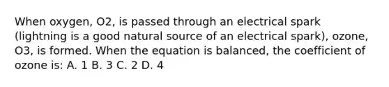 When oxygen, O2, is passed through an electrical spark (lightning is a good natural source of an electrical spark), ozone, O3, is formed. When the equation is balanced, the coefficient of ozone is: A. 1 B. 3 C. 2 D. 4