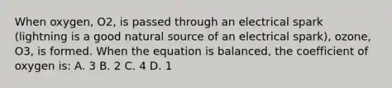 When oxygen, O2, is passed through an electrical spark (lightning is a good natural source of an electrical spark), ozone, O3, is formed. When the equation is balanced, the coefficient of oxygen is: A. 3 B. 2 C. 4 D. 1