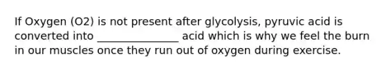 If Oxygen (O2) is not present after glycolysis, pyruvic acid is converted into _______________ acid which is why we feel the burn in our muscles once they run out of oxygen during exercise.