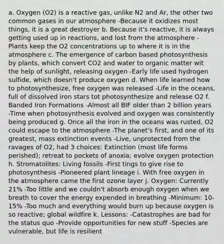 a. Oxygen (O2) is a reactive gas, unlike N2 and Ar, the other two common gases in our atmosphere -Because it oxidizes most things, it is a great destroyer b. Because it's reactive, it is always getting used up in reactions, and lost from the atmosphere -Plants keep the O2 concentrations up to where it is in the atmosphere c. The emergence of carbon based photosynthesis by plants, which convert CO2 and water to organic matter wit the help of sunlight, releasing oxygen -Early life used hydrogen sulfide, which doesn't produce oxygen d. When life learned how to photosynthesize, free oxygen was released -Life in the oceans, full of dissolved iron stars tot photosynthesize and release O2 f. Banded Iron Formations -Almost all BIF older than 2 billion years -Time when photosynthesis evolved and oxygen was consistently being produced g. Once all the iron in the oceans was rusted, O2 could escape to the atmosphere -The planet's first, and one of its greatest, mass extinction events -Live, unprotected from the ravages of O2, had 3 choices: Extinction (most life forms perished); retreat to pockets of anoxia; evolve oxygen protection h. Stromatolites: Living fossils -First tings to give rise to photosynthesis -Pioneered plant lineage i. With free oxygen in the atmosphere came the first ozone layer j. Oxygen: Currently 21% -Too little and we couldn't absorb enough oxygen when we breath to cover the energy expended in breathing -Minimum: 10-15% -Too much and everything would burn up because oxygen is so reactive; global wildfire k. Lessons: -Catastrophes are bad for the status quo -Provide opportunities for new stuff -Species are vulnerable, but life is resilient