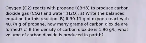 Oxygen (O2) reacts with propane (C3H8) to produce carbon dioxide gas (CO2) and water (H2O). a) Write the balanced equation for this reaction. B) If 39.11 g of oxygen react with 40.74 g of propane, how many grams of carbon dioxide are formed? c) If the density of carbon dioxide is 1.96 g/L, what volume of carbon dioxide is produced in part b?