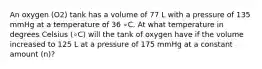 An oxygen (O2) tank has a volume of 77 L with a pressure of 135 mmHg at a temperature of 36 ∘C. At what temperature in degrees Celsius (∘C) will the tank of oxygen have if the volume increased to 125 L at a pressure of 175 mmHg at a constant amount (n)?