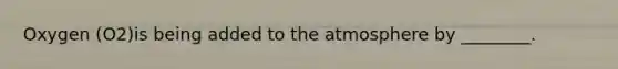 Oxygen (O2)is being added to the atmosphere by ________.