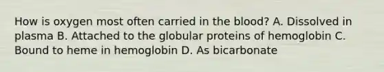 How is oxygen most often carried in <a href='https://www.questionai.com/knowledge/k7oXMfj7lk-the-blood' class='anchor-knowledge'>the blood</a>? A. Dissolved in plasma B. Attached to the globular proteins of hemoglobin C. Bound to heme in hemoglobin D. As bicarbonate