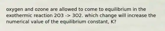 oxygen and ozone are allowed to come to equilibrium in the exothermic reaction 2O3 -> 3O2. which change will increase the numerical value of the equilibrium constant, K?