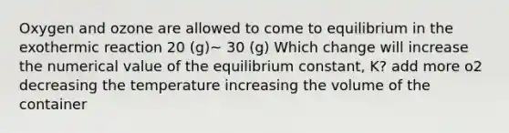 Oxygen and ozone are allowed to come to equilibrium in the exothermic reaction 20 (g)~ 30 (g) Which change will increase the numerical value of the equilibrium constant, K? add more o2 decreasing the temperature increasing the volume of the container