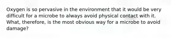 Oxygen is so pervasive in the environment that it would be very difficult for a microbe to always avoid physical contact with it. What, therefore, is the most obvious way for a microbe to avoid damage?