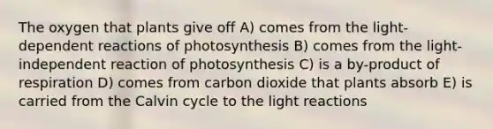 The oxygen that plants give off A) comes from the light-dependent reactions of photosynthesis B) comes from the light-independent reaction of photosynthesis C) is a by-product of respiration D) comes from carbon dioxide that plants absorb E) is carried from the Calvin cycle to the light reactions