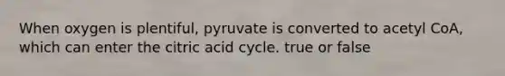 When oxygen is plentiful, pyruvate is converted to acetyl CoA, which can enter the citric acid cycle. true or false