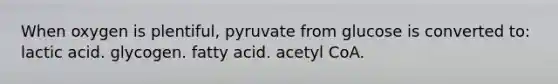 When oxygen is plentiful, pyruvate from glucose is converted to: lactic acid. glycogen. fatty acid. acetyl CoA.