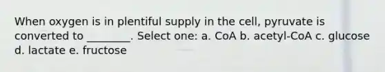 When oxygen is in plentiful supply in the cell, pyruvate is converted to ________. Select one: a. CoA b. acetyl-CoA c. glucose d. lactate e. fructose
