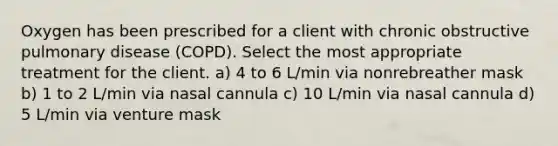 Oxygen has been prescribed for a client with chronic obstructive pulmonary disease (COPD). Select the most appropriate treatment for the client. a) 4 to 6 L/min via nonrebreather mask b) 1 to 2 L/min via nasal cannula c) 10 L/min via nasal cannula d) 5 L/min via venture mask