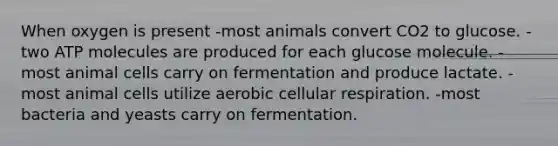 When oxygen is present -most animals convert CO2 to glucose. -two ATP molecules are produced for each glucose molecule. -most animal cells carry on fermentation and produce lactate. -most animal cells utilize aerobic cellular respiration. -most bacteria and yeasts carry on fermentation.