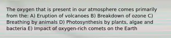 The oxygen that is present in our atmosphere comes primarily from the: A) Eruption of volcanoes B) Breakdown of ozone C) Breathing by animals D) Photosynthesis by plants, algae and bacteria E) Impact of oxygen-rich comets on the Earth