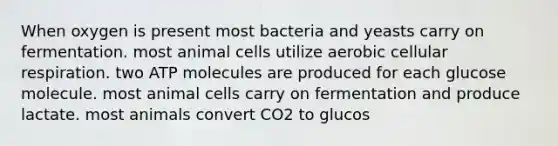 When oxygen is present most bacteria and yeasts carry on fermentation. most animal cells utilize aerobic <a href='https://www.questionai.com/knowledge/k1IqNYBAJw-cellular-respiration' class='anchor-knowledge'>cellular respiration</a>. two ATP molecules are produced for each glucose molecule. most animal cells carry on fermentation and produce lactate. most animals convert CO2 to glucos