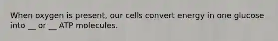 When oxygen is present, our cells convert energy in one glucose into __ or __ ATP molecules.