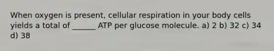 When oxygen is present, <a href='https://www.questionai.com/knowledge/k1IqNYBAJw-cellular-respiration' class='anchor-knowledge'>cellular respiration</a> in your body cells yields a total of ______ ATP per glucose molecule. a) 2 b) 32 c) 34 d) 38