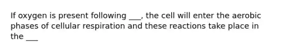 If oxygen is present following ___, the cell will enter the aerobic phases of cellular respiration and these reactions take place in the ___