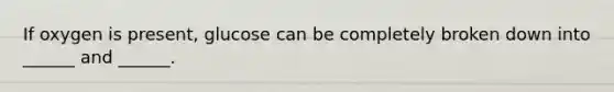 If oxygen is present, glucose can be completely broken down into ______ and ______.