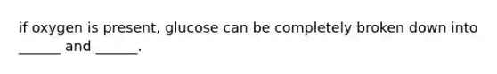 if oxygen is present, glucose can be completely broken down into ______ and ______.