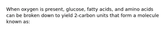 When oxygen is present, glucose, fatty acids, and amino acids can be broken down to yield 2-carbon units that form a molecule known as: