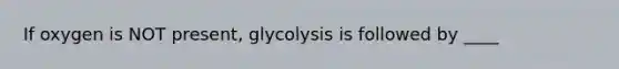 If oxygen is NOT present, glycolysis is followed by ____