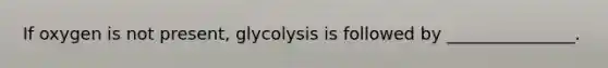 If oxygen is not present, glycolysis is followed by _______________.