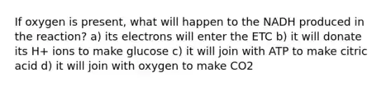 If oxygen is present, what will happen to the NADH produced in the reaction? a) its electrons will enter the ETC b) it will donate its H+ ions to make glucose c) it will join with ATP to make citric acid d) it will join with oxygen to make CO2